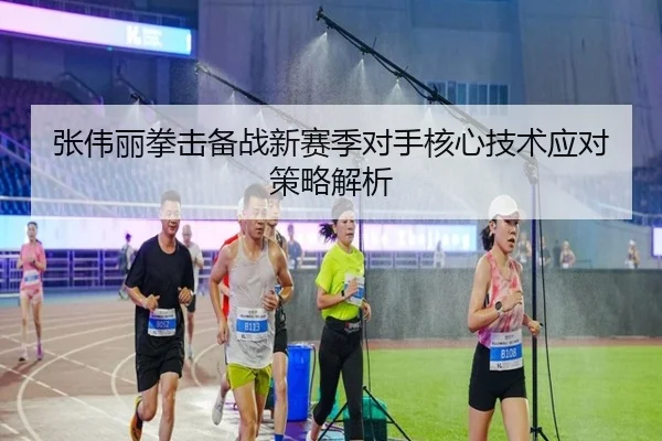 张伟丽拳击备战新赛季对手核心技术应对策略解析